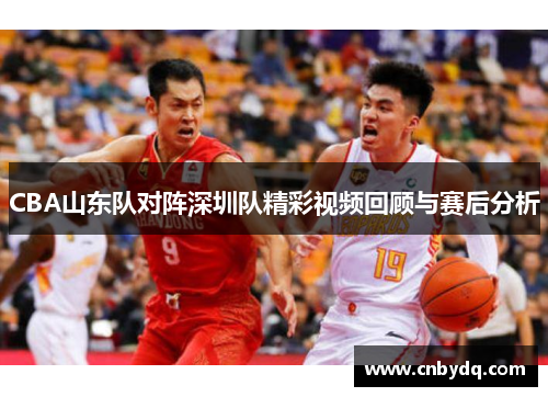CBA山东队对阵深圳队精彩视频回顾与赛后分析